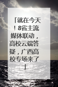 就在今天！8省主流媒体联动，高校云端答疑，广西高校专场来了