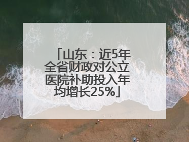 山东：近5年全省财政对公立医院补助投入年均增长25%