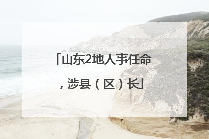 山东2地人事任命，涉县（区）长