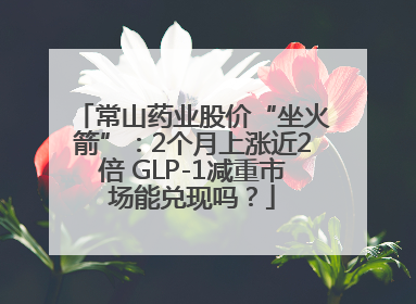 常山药业股价“坐火箭”：2个月上涨近2倍 GLP-1减重市场能兑现吗？
