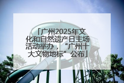 广州2025年文化和自然遗产日主场活动举办，“广州十大文物地标”公布