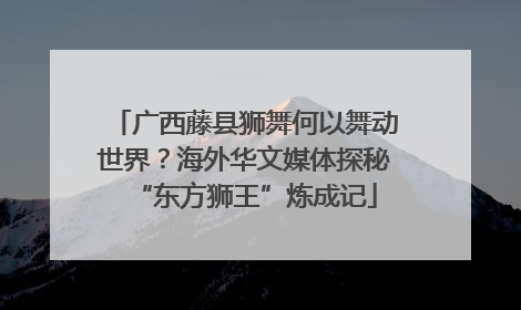 广西藤县狮舞何以舞动世界？海外华文媒体探秘“东方狮王”炼成记