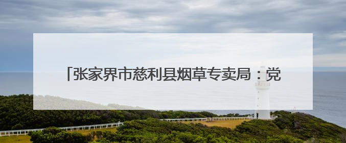 张家界市慈利县烟草专卖局：党旗映照风雨路 金叶情深暖山乡