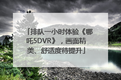 排队一小时体验《哪吒5DVR》，画面精美、舒适度待提升