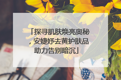 探寻肌肤焕亮奥秘，安婕妤去黄护肤品助力告别暗沉