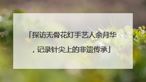 探访无骨花灯手艺人余月华，记录针尖上的非遗传承