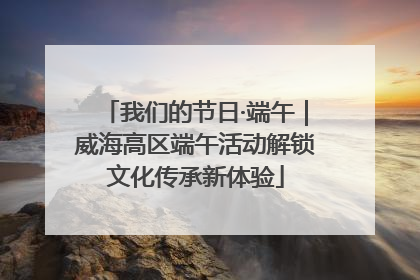 我们的节日·端午｜威海高区端午活动解锁文化传承新体验