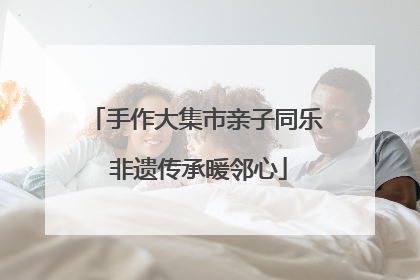 手作大集市亲子同乐 非遗传承暖邻心