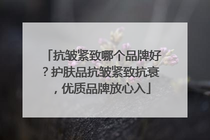 抗皱紧致哪个品牌好？护肤品抗皱紧致抗衰，优质品牌放心入