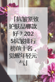 抗皱紧致护肤品哪款好？2025抗皱排行榜前十名，觉醒年轻元气