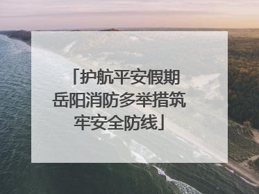 护航平安假期 岳阳消防多举措筑牢安全防线