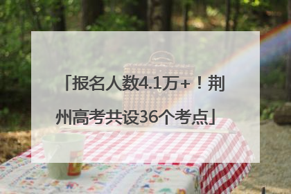 报名人数4.1万+！荆州高考共设36个考点