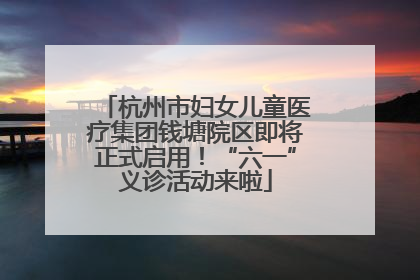 杭州市妇女儿童医疗集团钱塘院区即将正式启用！“六一”义诊活动来啦