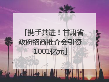 携手共进！甘肃省政府招商推介会引资1001亿元