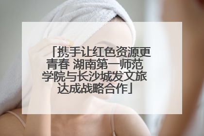 携手让红色资源更青春 湖南第一师范学院与长沙城发文旅达成战略合作