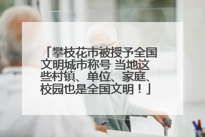 攀枝花市被授予全国文明城市称号 当地这些村镇、单位、家庭、校园也是全国文明！