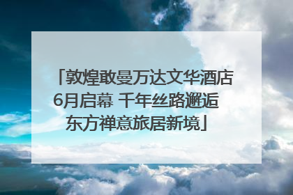 敦煌敢曼万达文华酒店6月启幕 千年丝路邂逅东方禅意旅居新境