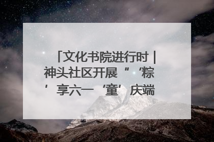 文化书院进行时｜神头社区开展“‘粽’享六一‘童’庆端午”主题系列活动