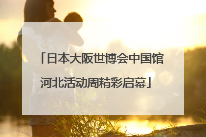 日本大阪世博会中国馆河北活动周精彩启幕
