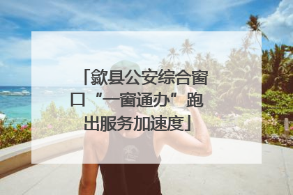 歙县公安综合窗口“一窗通办”跑出服务加速度