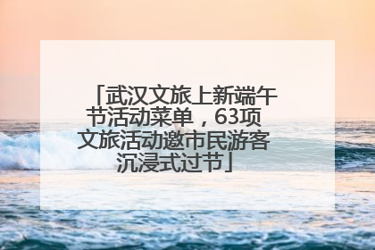 武汉文旅上新端午节活动菜单，63项文旅活动邀市民游客沉浸式过节
