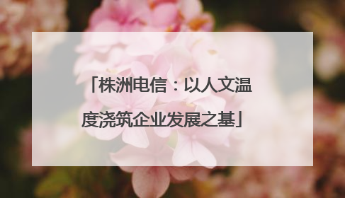 株洲电信：以人文温度浇筑企业发展之基
