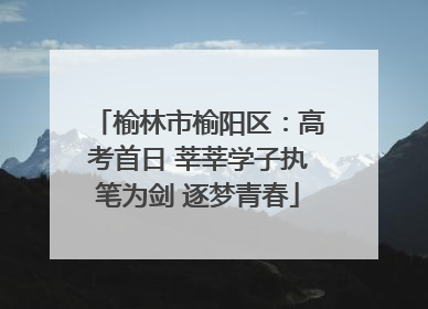 榆林市榆阳区：高考首日 莘莘学子执笔为剑 逐梦青春