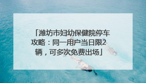 潍坊市妇幼保健院停车攻略：同一用户当日限2辆，可多次免费出场