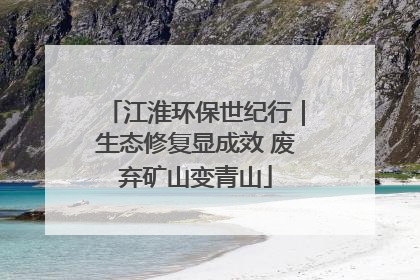 江淮环保世纪行｜生态修复显成效 废弃矿山变青山