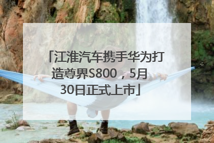江淮汽车携手华为打造尊界S800，5月30日正式上市