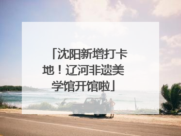 沈阳新增打卡地!辽河非遗美学馆开馆啦
