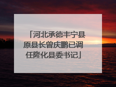 河北承德丰宁县原县长曾庆鹏已调任隆化县委书记