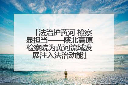 法治护黄河 检察显担当——陕北高原检察院为黄河流域发展注入法治动能