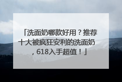 洗面奶哪款好用？推荐十大被疯狂安利的洗面奶，618入手超值！