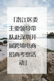 洛江区委主要领导带队赴深圳开展跨境电商招商考察活动