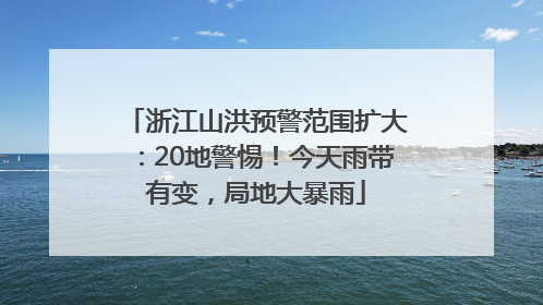 浙江山洪预警范围扩大：20地警惕！今天雨带有变，局地大暴雨