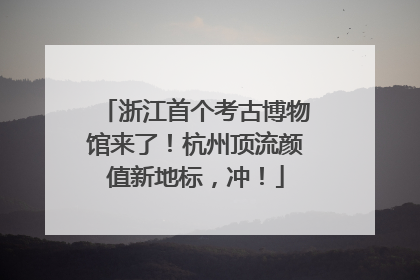 浙江首个考古博物馆来了！杭州顶流颜值新地标，冲！