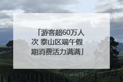 游客超60万人次 泰山区端午假期消费活力满满
