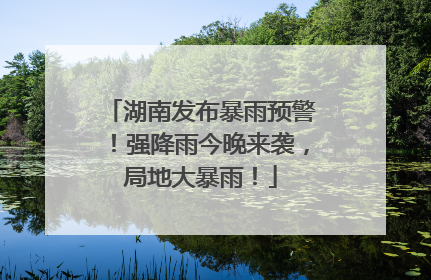 湖南发布暴雨预警！强降雨今晚来袭，局地大暴雨！