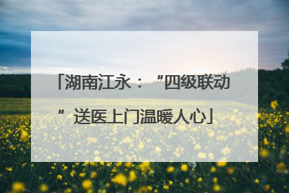 湖南江永：“四级联动”送医上门温暖人心