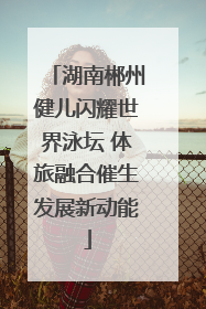 湖南郴州健儿闪耀世界泳坛 体旅融合催生发展新动能