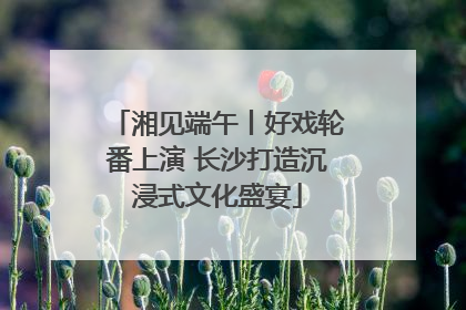 湘见端午丨好戏轮番上演 长沙打造沉浸式文化盛宴