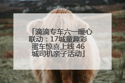 滴滴专车六一暖心联动：17城童趣彩蛋车惊喜上线 46城司机亲子活动