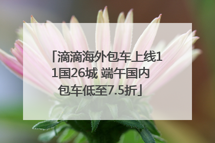 滴滴海外包车上线11国26城 端午国内包车低至7.5折