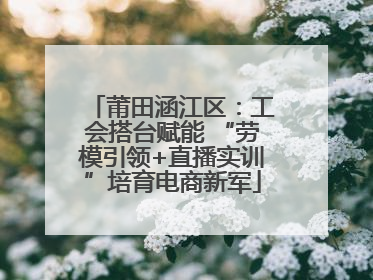 莆田涵江区：工会搭台赋能 “劳模引领+直播实训”培育电商新军