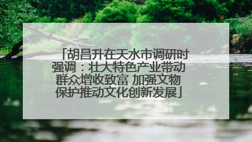 胡昌升在天水市调研时强调：壮大特色产业带动群众增收致富 加强文物保护推动文化创新发展