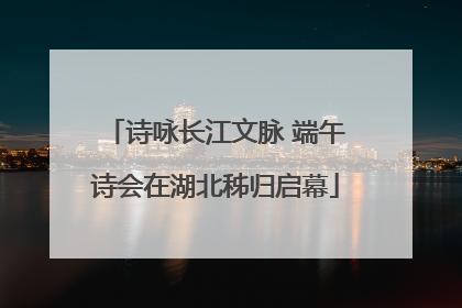 诗咏长江文脉 端午诗会在湖北秭归启幕