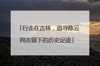 行走在吉林，追寻陈云同志留下的历史足迹