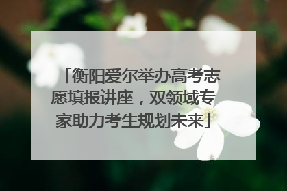 衡阳爱尔举办高考志愿填报讲座，双领域专家助力考生规划未来