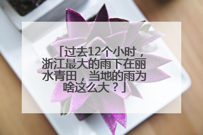 过去12个小时，浙江最大的雨下在丽水青田，当地的雨为啥这么大？